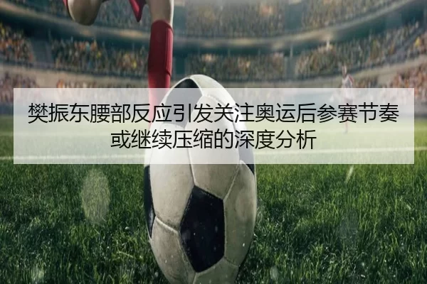 樊振东腰部反应引发关注奥运后参赛节奏或继续压缩的深度分析